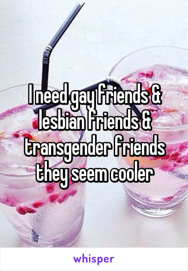 I need gay friends & lesbian friends & transgender friends they seem cooler