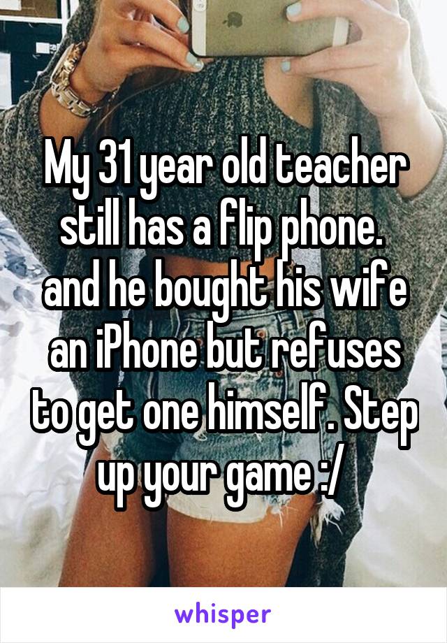My 31 year old teacher still has a flip phone.  and he bought his wife an iPhone but refuses to get one himself. Step up your game :/ 