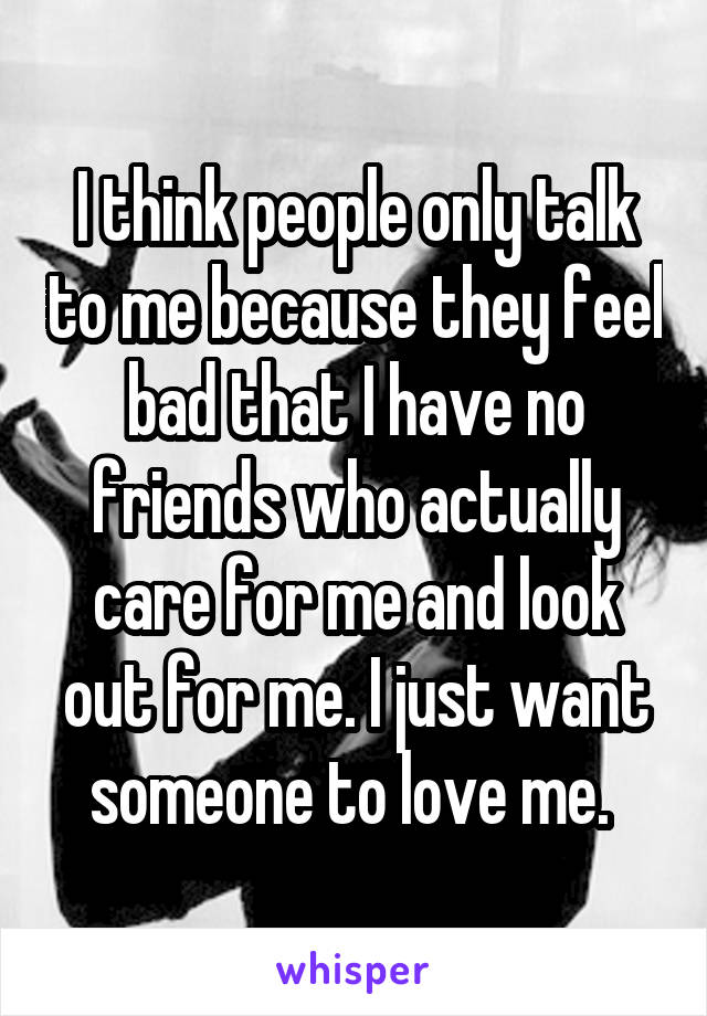 I think people only talk to me because they feel bad that I have no friends who actually care for me and look out for me. I just want someone to love me. 