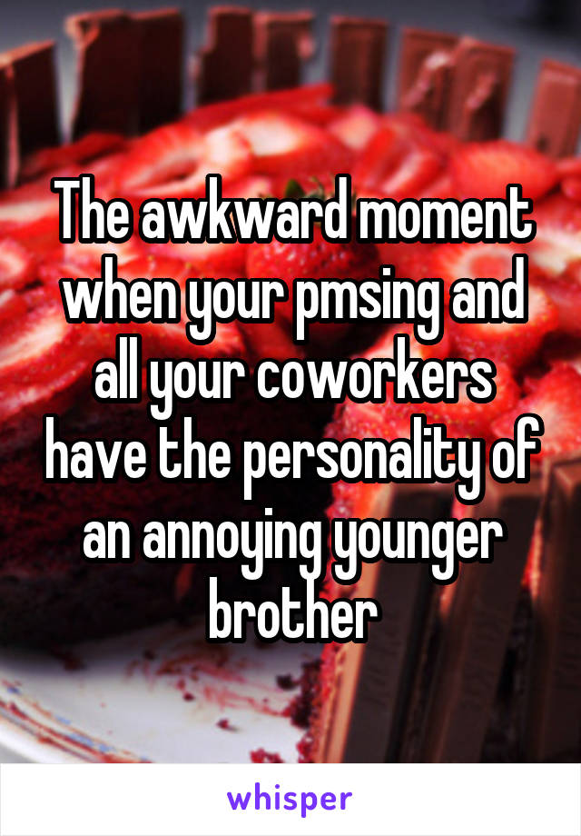 The awkward moment when your pmsing and all your coworkers have the personality of an annoying younger brother