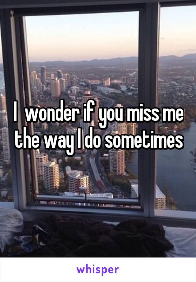 I  wonder if you miss me the way I do sometimes 