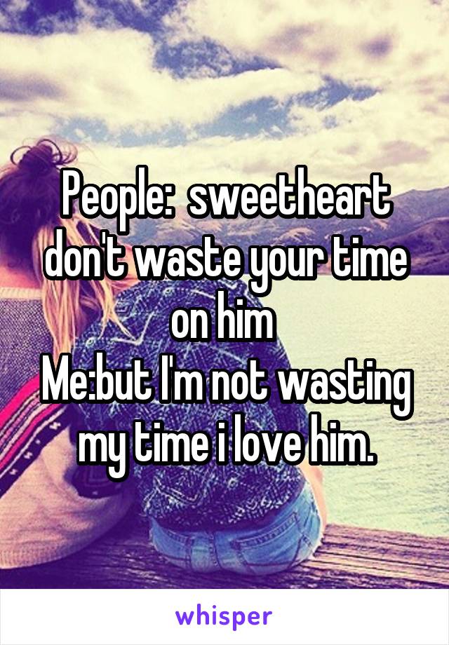 People:  sweetheart don't waste your time on him 
Me:but I'm not wasting my time i love him.