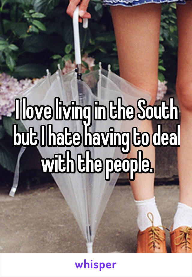 I love living in the South but I hate having to deal with the people.