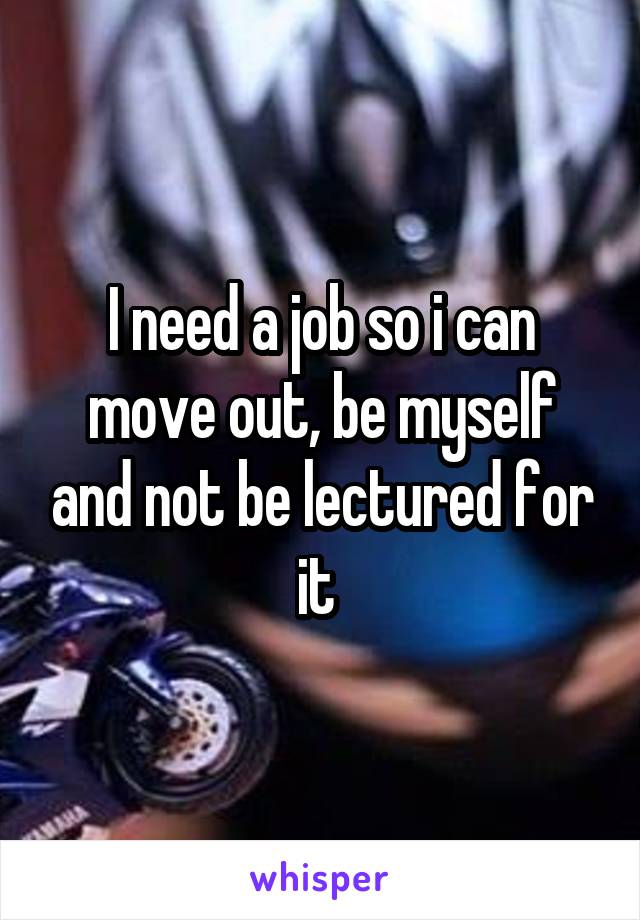 I need a job so i can move out, be myself and not be lectured for it 
