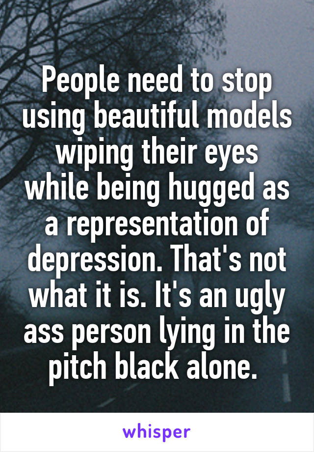 People need to stop using beautiful models wiping their eyes while being hugged as a representation of depression. That's not what it is. It's an ugly ass person lying in the pitch black alone. 