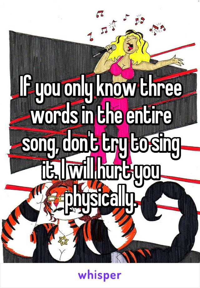If you only know three words in the entire song, don't try to sing it. I will hurt you physically.