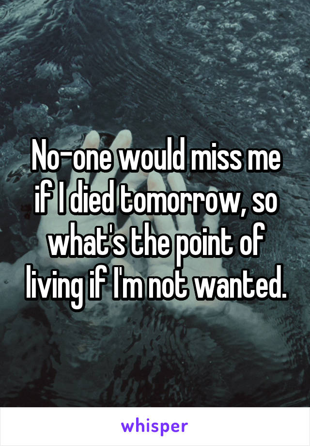 No-one would miss me if I died tomorrow, so what's the point of living if I'm not wanted.