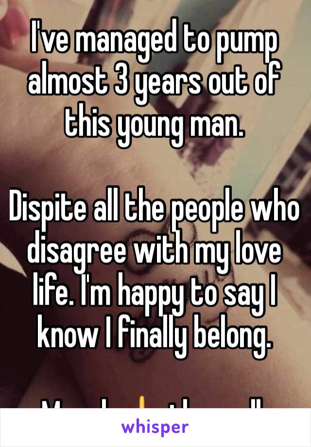 I've managed to pump almost 3 years out of this young man. 

Dispite all the people who disagree with my love life. I'm happy to say I know I finally belong.

Moral: 🖕 them all.