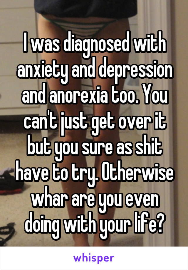 I was diagnosed with anxiety and depression and anorexia too. You can't just get over it but you sure as shit have to try. Otherwise whar are you even doing with your life?