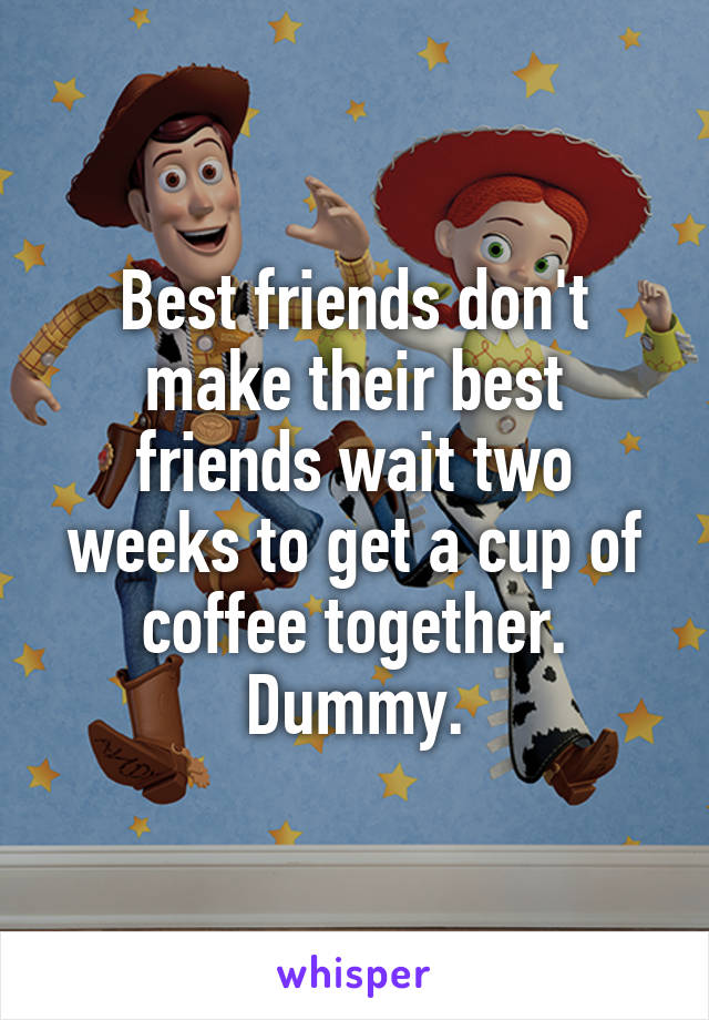 Best friends don't make their best friends wait two weeks to get a cup of coffee together.
Dummy.