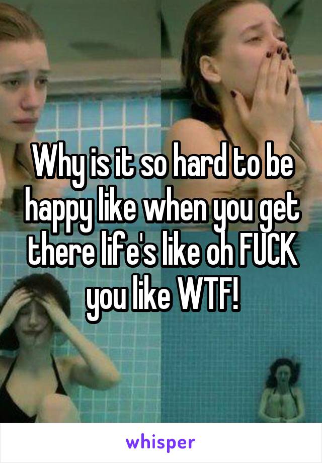 Why is it so hard to be happy like when you get there life's like oh FUCK you like WTF!
