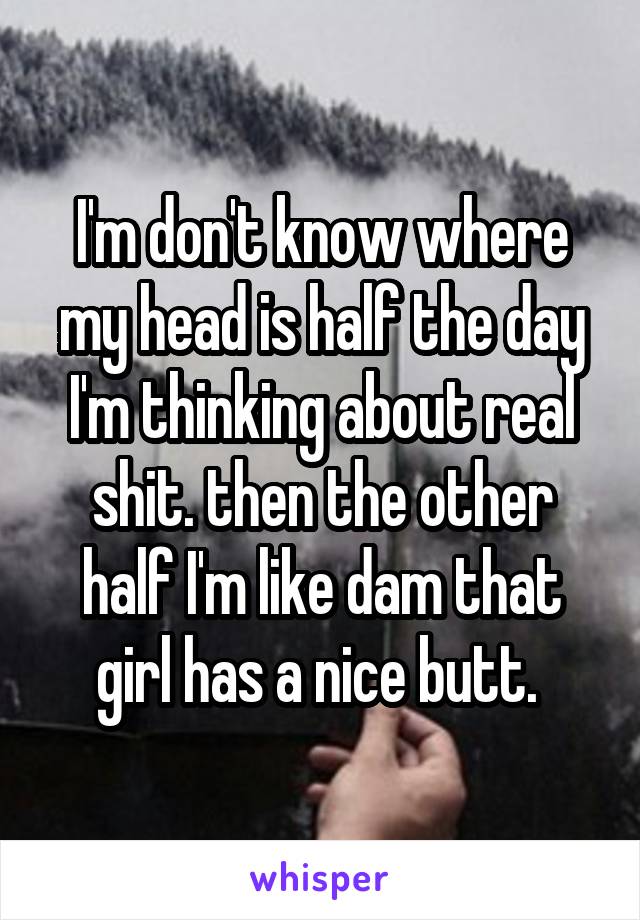I'm don't know where my head is half the day I'm thinking about real shit. then the other half I'm like dam that girl has a nice butt. 