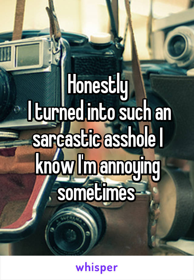 Honestly
 I turned into such an sarcastic asshole I know I'm annoying sometimes 