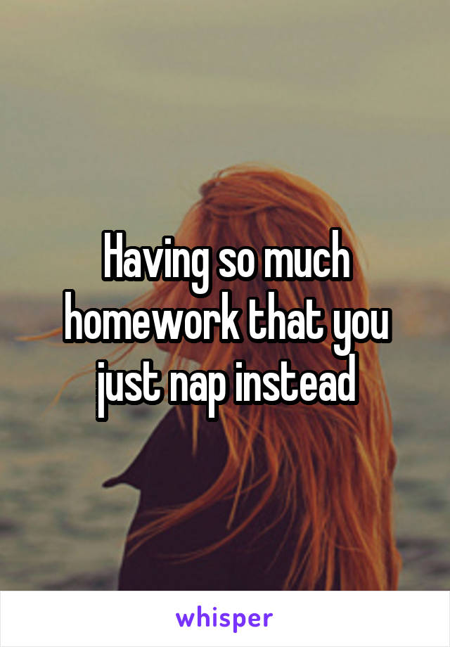 Having so much homework that you just nap instead