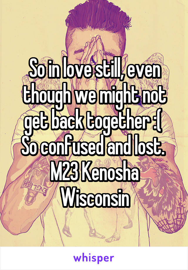 So in love still, even though we might not get back together :( 
So confused and lost. 
M23 Kenosha Wisconsin