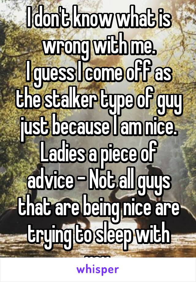I don't know what is wrong with me.
I guess I come off as the stalker type of guy just because I am nice.
Ladies a piece of advice - Not all guys that are being nice are trying to sleep with you.