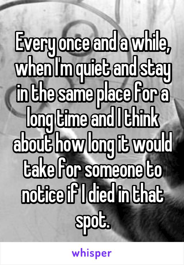 Every once and a while, when I'm quiet and stay in the same place for a long time and I think about how long it would take for someone to notice if I died in that spot.