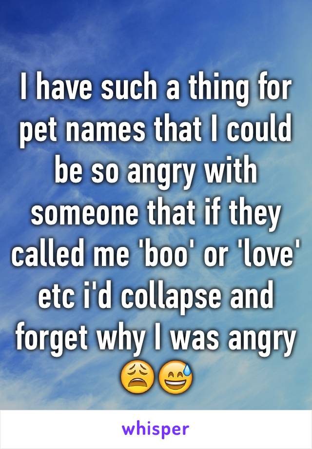 I have such a thing for pet names that I could be so angry with someone that if they called me 'boo' or 'love' etc i'd collapse and forget why I was angry 😩😅
