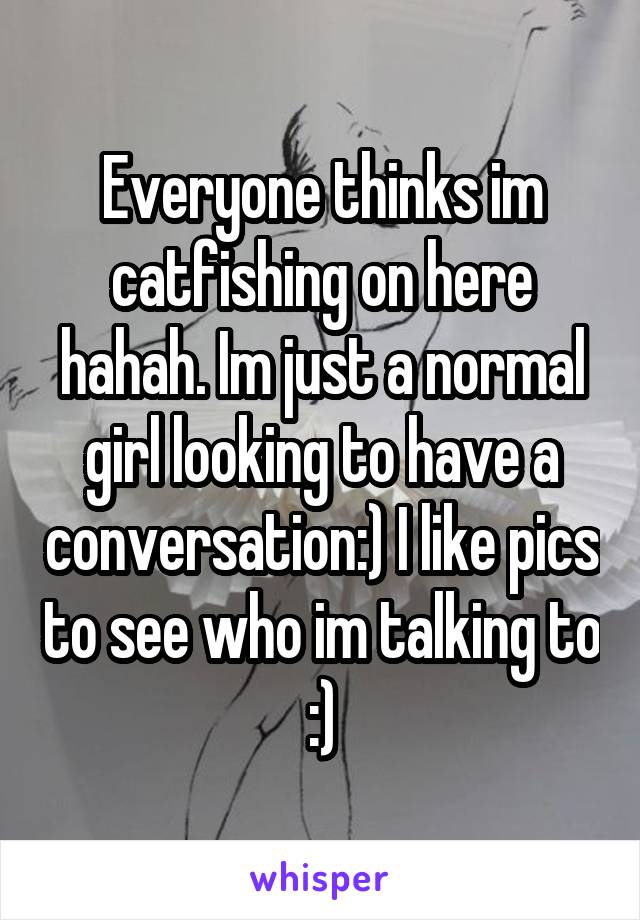 Everyone thinks im catfishing on here hahah. Im just a normal girl looking to have a conversation:) I like pics to see who im talking to :)