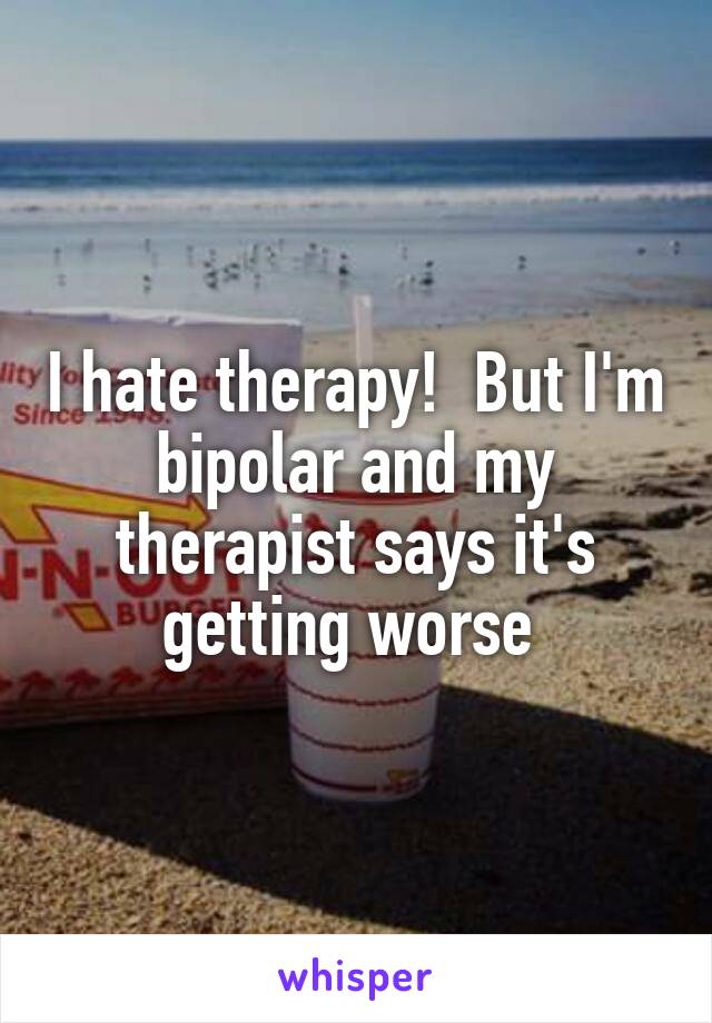 I hate therapy!  But I'm bipolar and my therapist says it's getting worse 