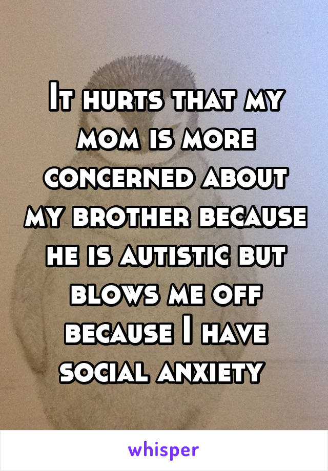 It hurts that my mom is more concerned about my brother because he is autistic but blows me off because I have social anxiety 