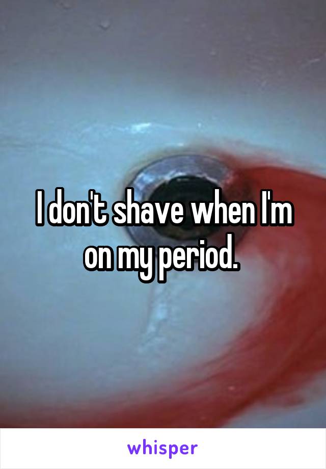 I don't shave when I'm on my period. 