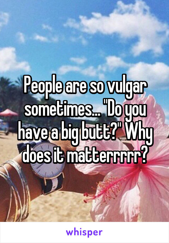 People are so vulgar sometimes... "Do you have a big butt?" Why does it matterrrrr?