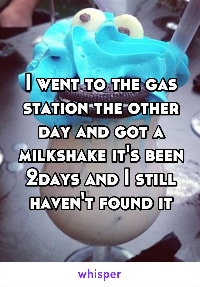 I went to the gas station the other day and got a milkshake it's been 2days and I still haven't found it