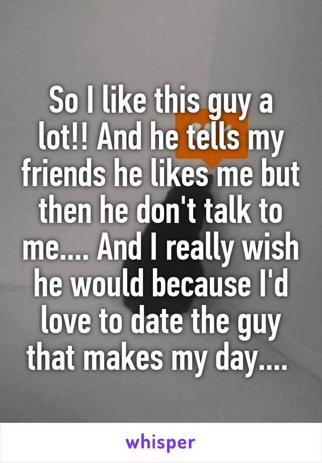 So I like this guy a lot!! And he tells my friends he likes me but then he don't talk to me.... And I really wish he would because I'd love to date the guy that makes my day.... 