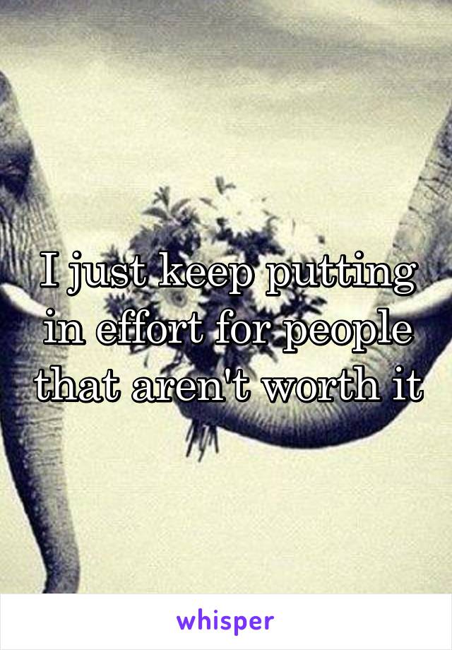 I just keep putting in effort for people that aren't worth it