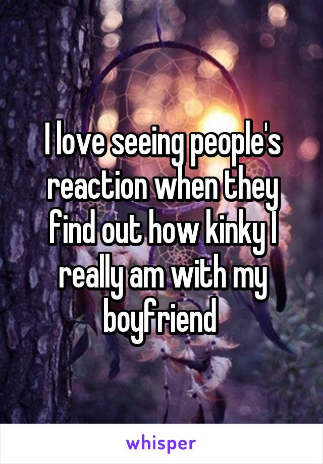 I love seeing people's reaction when they find out how kinky I really am with my boyfriend 