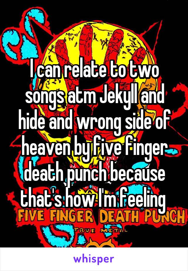 I can relate to two songs atm Jekyll and hide and wrong side of heaven by five finger death punch because that's how I'm feeling 