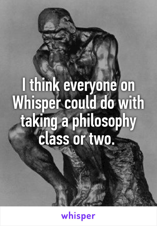 I think everyone on Whisper could do with taking a philosophy class or two. 