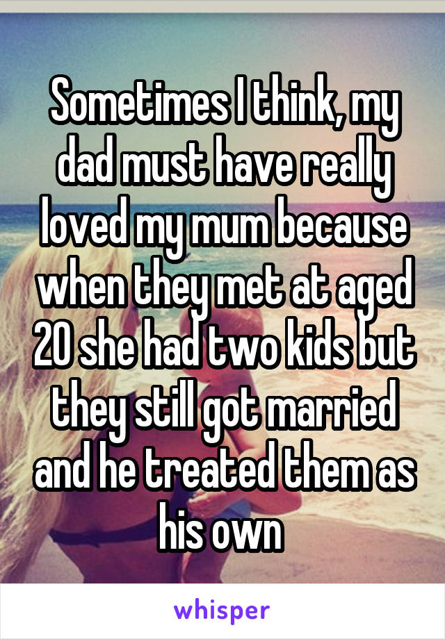 Sometimes I think, my dad must have really loved my mum because when they met at aged 20 she had two kids but they still got married and he treated them as his own 