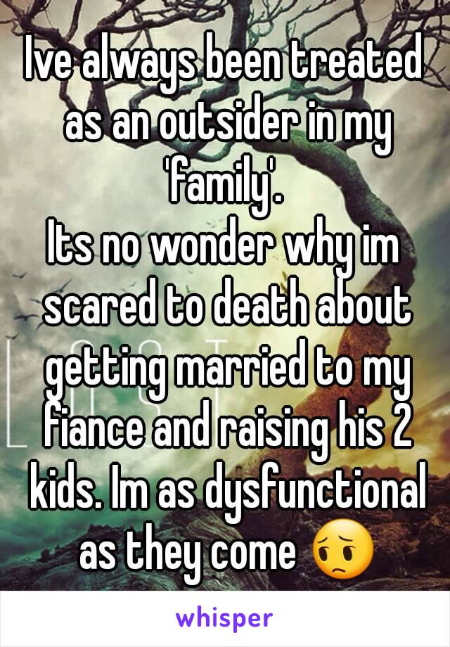 Ive always been treated as an outsider in my 'family'. 
Its no wonder why im scared to death about getting married to my fiance and raising his 2 kids. Im as dysfunctional as they come 😔