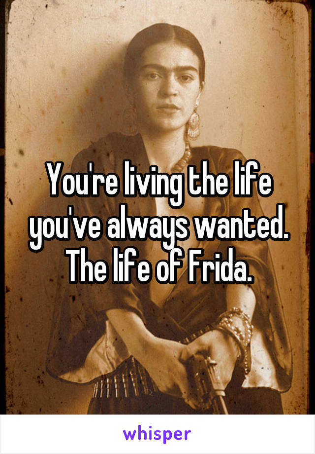 You're living the life you've always wanted. The life of Frida.