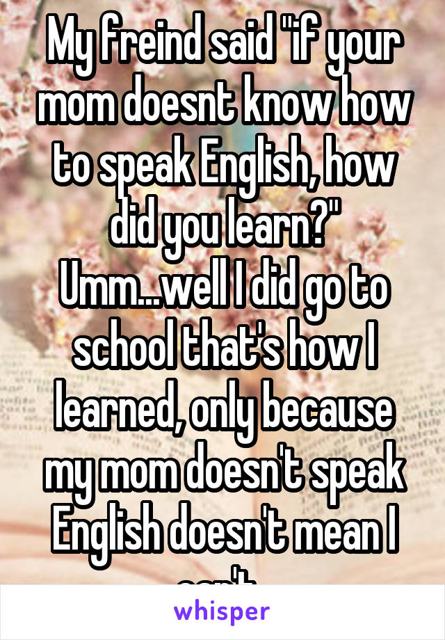 My freind said "if your mom doesnt know how to speak English, how did you learn?" Umm...well I did go to school that's how I learned, only because my mom doesn't speak English doesn't mean I can't. 