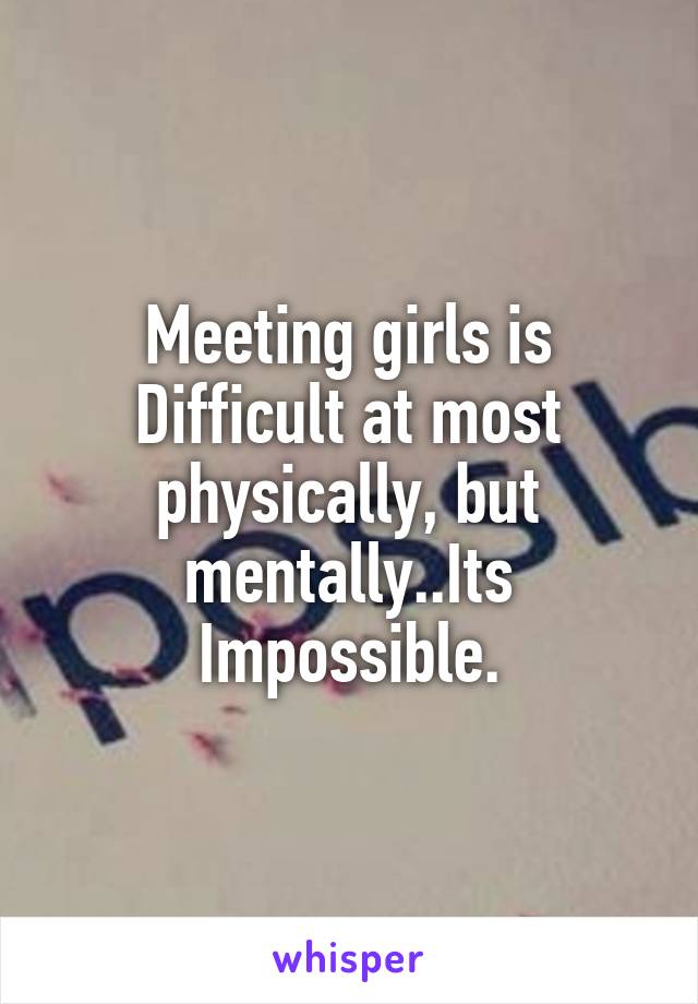 Meeting girls is Difficult at most physically, but mentally..Its Impossible.