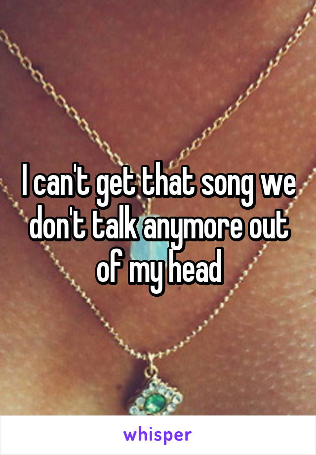 I can't get that song we don't talk anymore out of my head