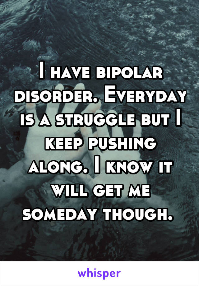 I have bipolar disorder. Everyday is a struggle but I keep pushing along. I know it will get me someday though. 