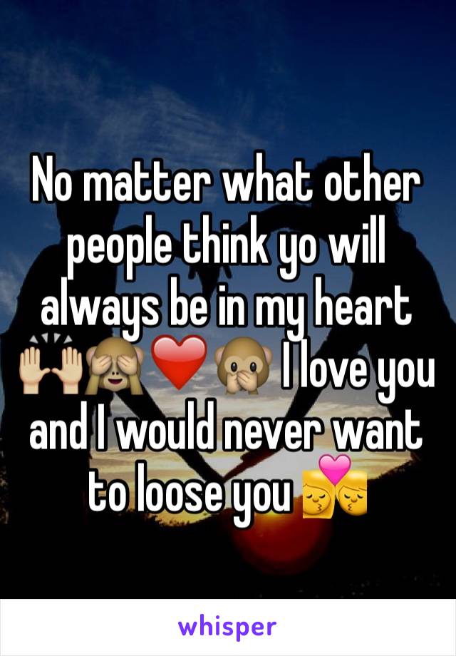 No matter what other people think yo will always be in my heart 🙌🏼🙈❤️🙊 I love you and I would never want to loose you 💏