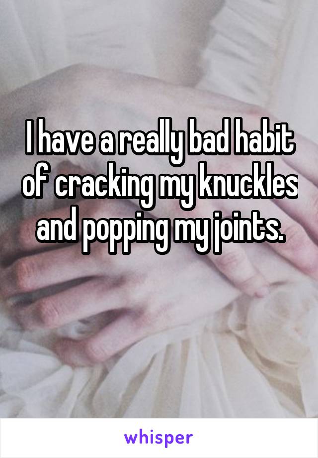 I have a really bad habit of cracking my knuckles and popping my joints.

