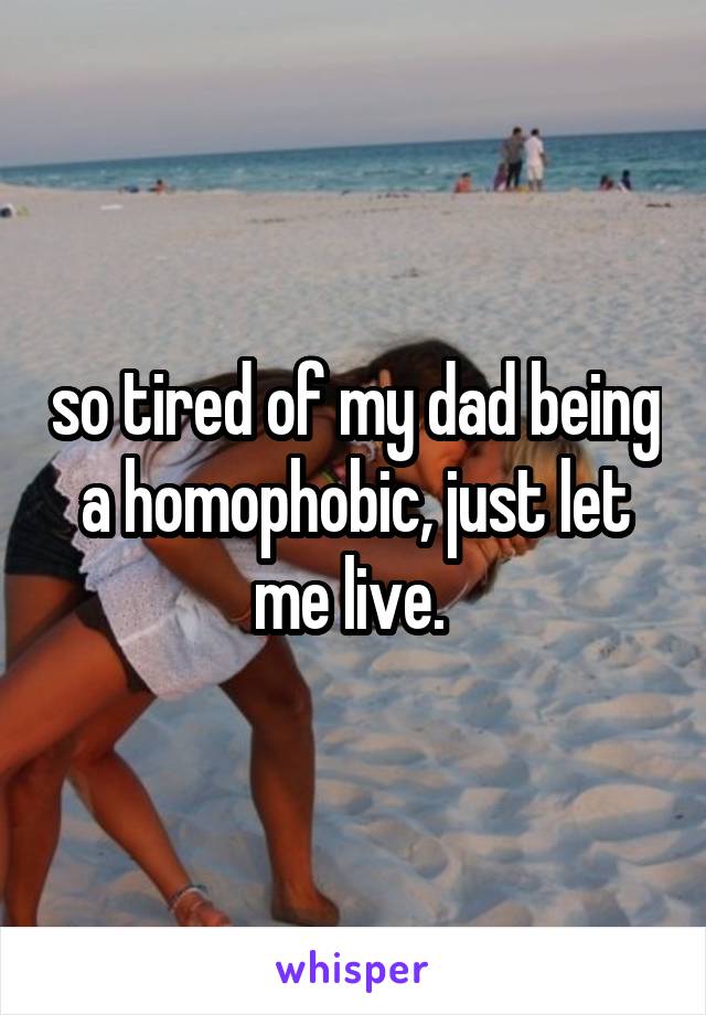 so tired of my dad being a homophobic, just let me live. 