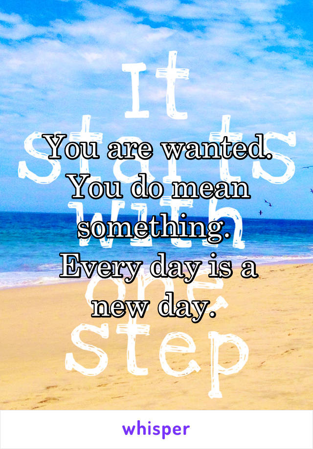 You are wanted. You do mean something. 
Every day is a new day. 