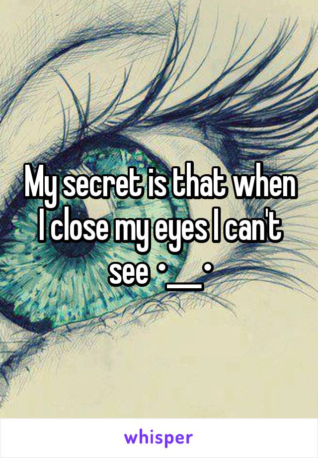 My secret is that when I close my eyes I can't see •___•