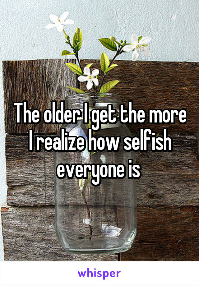 The older I get the more I realize how selfish everyone is 