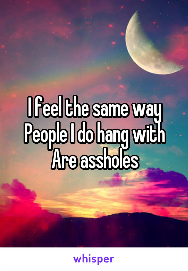 I feel the same way
People I do hang with Are assholes