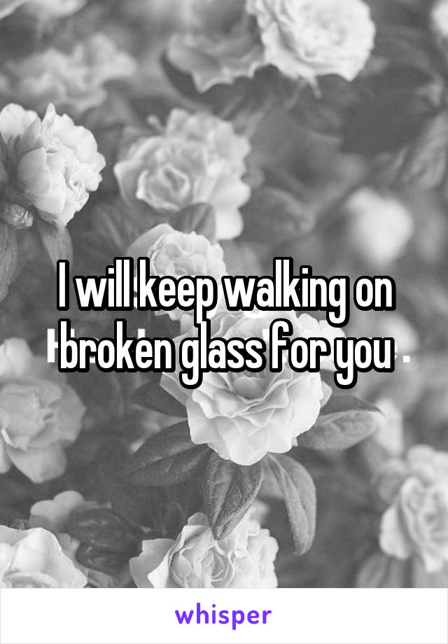 I will keep walking on broken glass for you