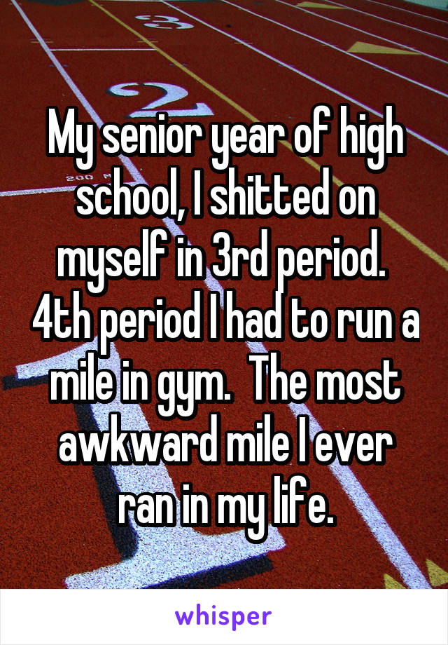 My senior year of high school, I shitted on myself in 3rd period.  4th period I had to run a mile in gym.  The most awkward mile I ever ran in my life.