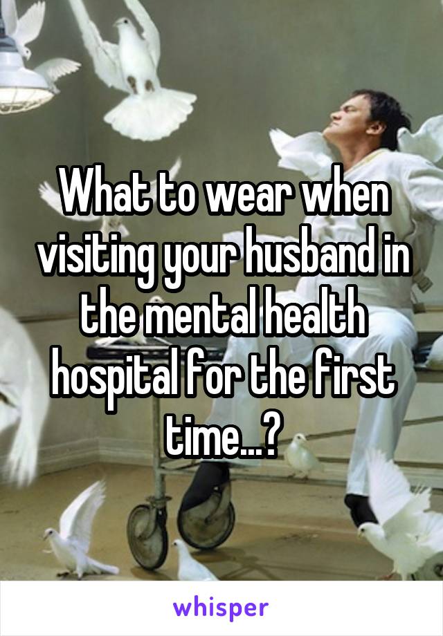 What to wear when visiting your husband in the mental health hospital for the first time...?